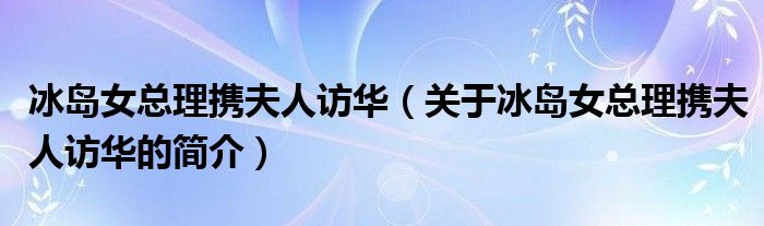 冰島女總理攜夫人訪華（關(guān)于冰島女總理攜夫人訪華的簡(jiǎn)介）