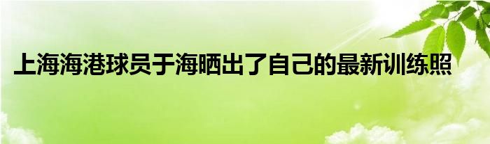 上海海港球員于海曬出了自己的最新訓(xùn)練照