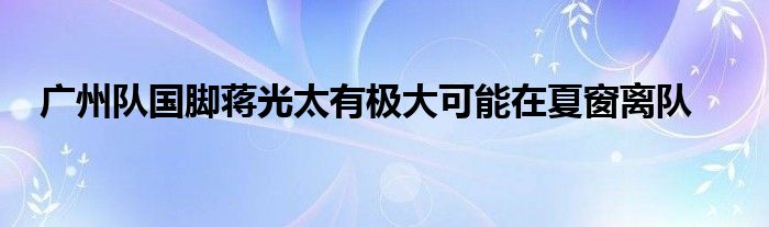 廣州隊國腳蔣光太有極大可能在夏窗離隊