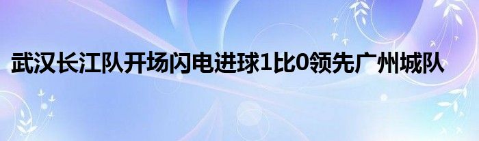 武漢長江隊開場閃電進(jìn)球1比0領(lǐng)先廣州城隊