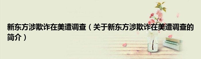 新東方涉欺詐在美遭調查（關于新東方涉欺詐在美遭調查的簡介）