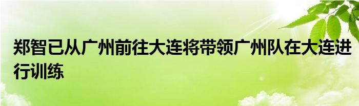 鄭智已從廣州前往大連將帶領(lǐng)廣州隊(duì)在大連進(jìn)行訓(xùn)練