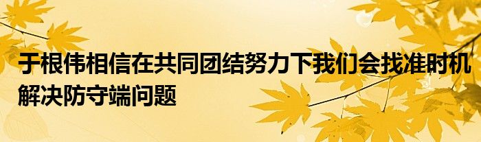 于根偉相信在共同團結(jié)努力下我們會找準時機解決防守端問題