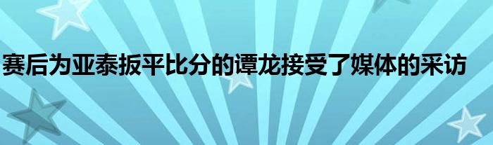 賽后為亞泰扳平比分的譚龍接受了媒體的采訪