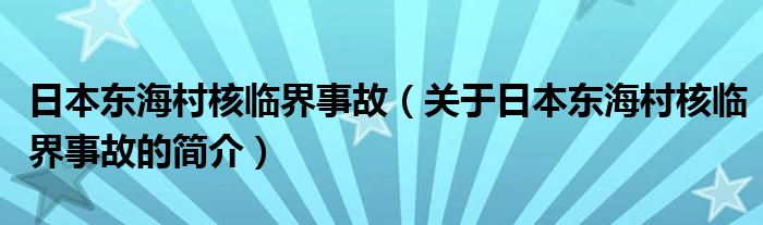 日本東海村核臨界事故（關(guān)于日本東海村核臨界事故的簡(jiǎn)介）