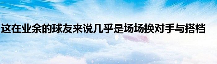 這在業(yè)余的球友來(lái)說幾乎是場(chǎng)場(chǎng)換對(duì)手與搭檔