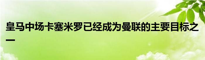 皇馬中場卡塞米羅已經(jīng)成為曼聯(lián)的主要目標之一