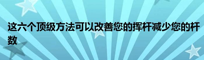 這六個(gè)頂級方法可以改善您的揮桿減少您的桿數(shù)