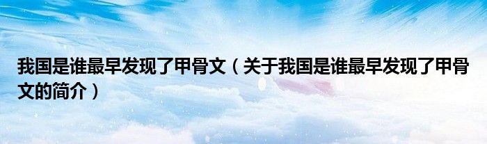 我國(guó)是誰(shuí)最早發(fā)現(xiàn)了甲骨文（關(guān)于我國(guó)是誰(shuí)最早發(fā)現(xiàn)了甲骨文的簡(jiǎn)介）