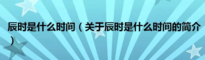 辰時(shí)是什么時(shí)間（關(guān)于辰時(shí)是什么時(shí)間的簡(jiǎn)介）