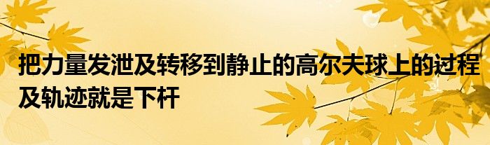 把力量發(fā)泄及轉(zhuǎn)移到靜止的高爾夫球上的過(guò)程及軌跡就是下桿