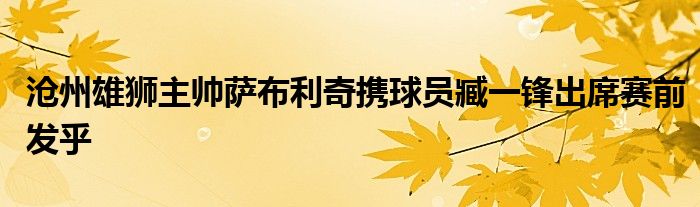 滄州雄獅主帥薩布利奇攜球員臧一鋒出席賽前發(fā)乎