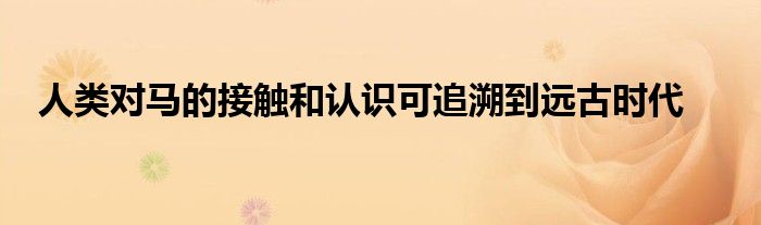 人類對(duì)馬的接觸和認(rèn)識(shí)可追溯到遠(yuǎn)古時(shí)代