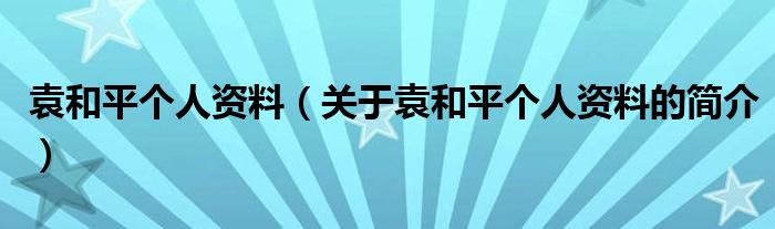 袁和平個人資料（關于袁和平個人資料的簡介）