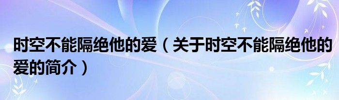 時(shí)空不能隔絕他的愛（關(guān)于時(shí)空不能隔絕他的愛的簡介）