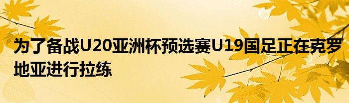 為了備戰(zhàn)U20亞洲杯預選賽U19國足正在克羅地亞進行拉練