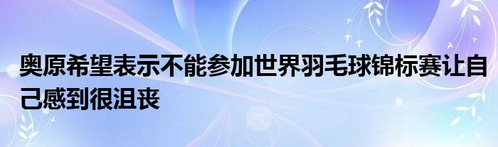 奧原希望表示不能參加世界羽毛球錦標賽讓自己感到很沮喪