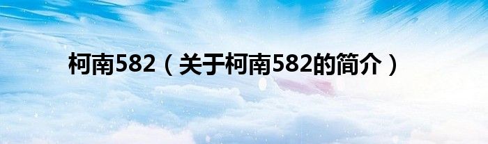 柯南582（關(guān)于柯南582的簡(jiǎn)介）