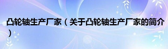 凸輪軸生產(chǎn)廠家（關(guān)于凸輪軸生產(chǎn)廠家的簡(jiǎn)介）