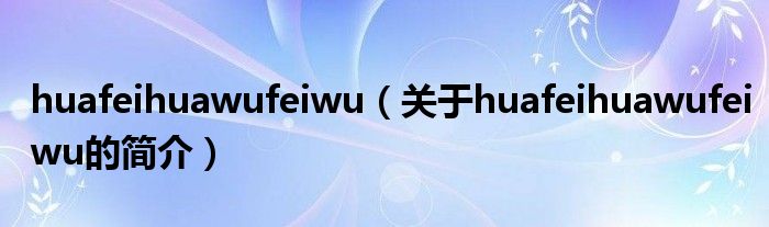 huafeihuawufeiwu（關于huafeihuawufeiwu的簡介）