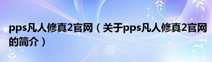 pps凡人修真2官網(wǎng)（關(guān)于pps凡人修真2官網(wǎng)的簡(jiǎn)介）