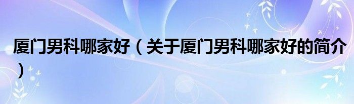 廈門(mén)男科哪家好（關(guān)于廈門(mén)男科哪家好的簡(jiǎn)介）