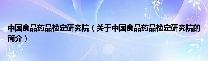 中國食品藥品檢定研究院（關于中國食品藥品檢定研究院的簡介）