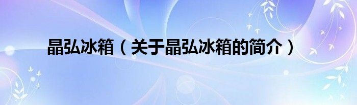 晶弘冰箱（關于晶弘冰箱的簡介）