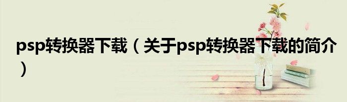 psp轉換器下載（關于psp轉換器下載的簡介）