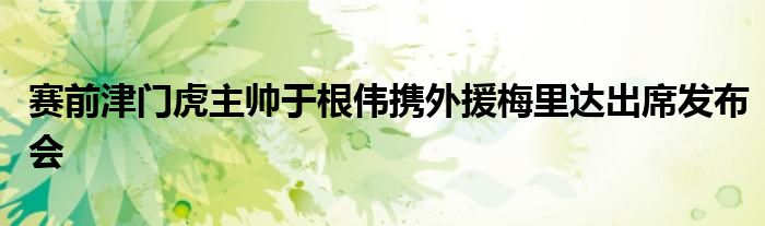 賽前津門虎主帥于根偉攜外援梅里達(dá)出席發(fā)布會