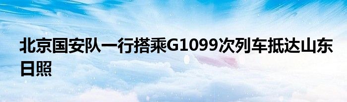 北京國(guó)安隊(duì)一行搭乘G1099次列車抵達(dá)山東日照