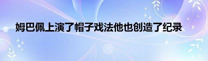 姆巴佩上演了帽子戲法他也創(chuàng)造了紀錄