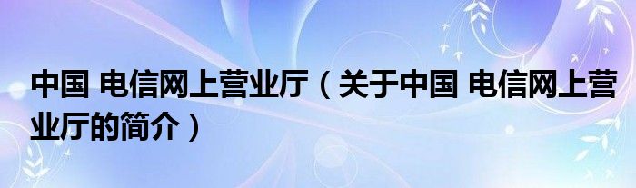 中國(guó) 電信網(wǎng)上營(yíng)業(yè)廳（關(guān)于中國(guó) 電信網(wǎng)上營(yíng)業(yè)廳的簡(jiǎn)介）