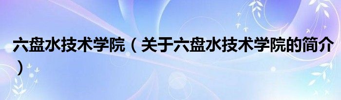 六盤水技術(shù)學(xué)院（關(guān)于六盤水技術(shù)學(xué)院的簡(jiǎn)介）