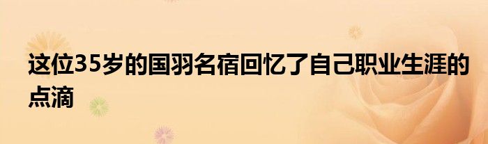 這位35歲的國(guó)羽名宿回憶了自己職業(yè)生涯的點(diǎn)滴