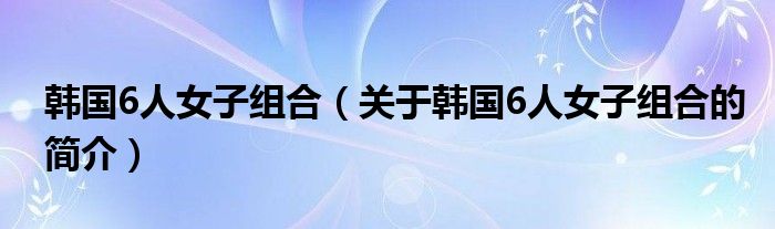 韓國6人女子組合（關于韓國6人女子組合的簡介）