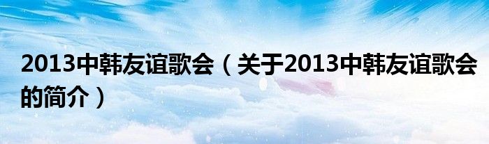 2013中韓友誼歌會(huì)（關(guān)于2013中韓友誼歌會(huì)的簡(jiǎn)介）