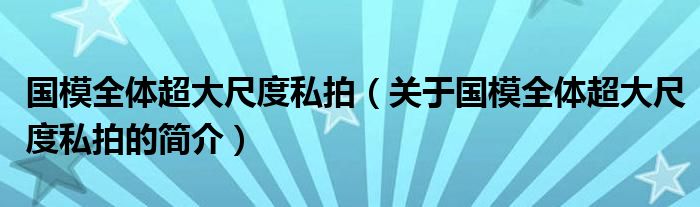 國(guó)模全體超大尺度私拍（關(guān)于國(guó)模全體超大尺度私拍的簡(jiǎn)介）