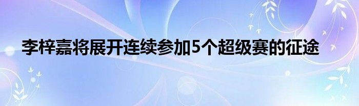 李梓嘉將展開連續(xù)參加5個(gè)超級賽的征途