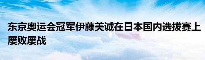 東京奧運會冠軍伊藤美誠在日本國內選拔賽上屢敗屢戰(zhàn)