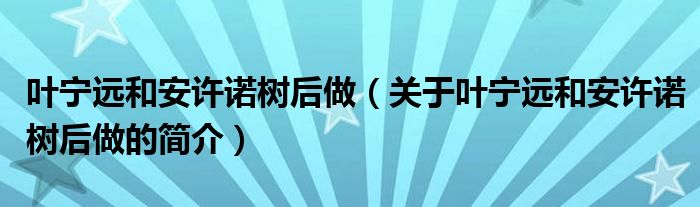 葉寧遠和安許諾樹后做（關于葉寧遠和安許諾樹后做的簡介）