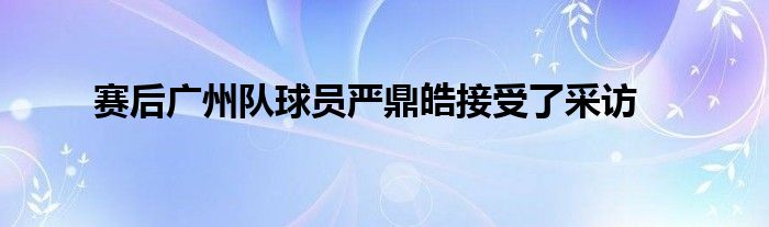 賽后廣州隊球員嚴(yán)鼎皓接受了采訪