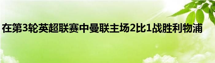 在第3輪英超聯賽中曼聯主場2比1戰(zhàn)勝利物浦