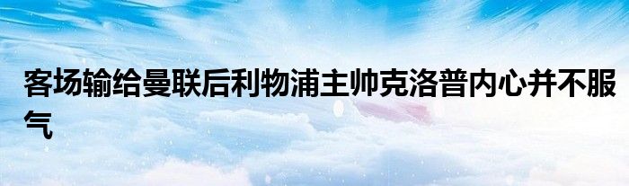 客場輸給曼聯(lián)后利物浦主帥克洛普內心并不服氣