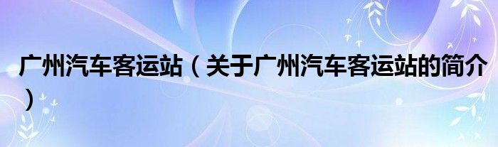 廣州汽車客運(yùn)站（關(guān)于廣州汽車客運(yùn)站的簡介）