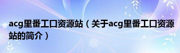 acg里番工口資源站（關(guān)于acg里番工口資源站的簡介）