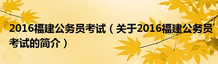 2016福建公務(wù)員考試（關(guān)于2016福建公務(wù)員考試的簡(jiǎn)介）