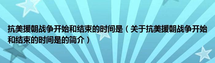 抗美援朝戰(zhàn)爭開始和結(jié)束的時間是（關(guān)于抗美援朝戰(zhàn)爭開始和結(jié)束的時間是的簡介）