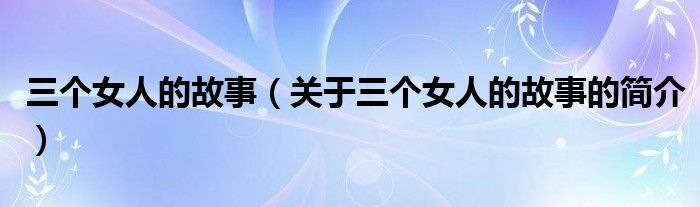 三個(gè)女人的故事（關(guān)于三個(gè)女人的故事的簡(jiǎn)介）