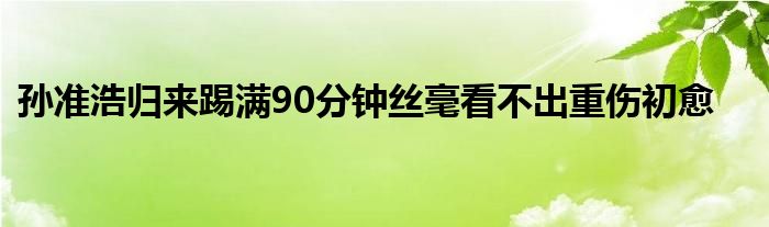 孫準(zhǔn)浩歸來(lái)踢滿90分鐘絲毫看不出重傷初愈